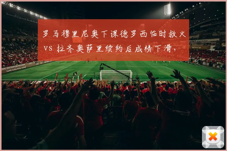 罗马穆里尼奥下课德罗西临时救火 vs 拉齐奥萨里续约后成绩下滑，罗马双雄管理层决策对比