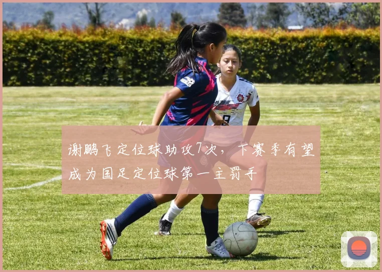 谢鹏飞定位球助攻7次,下赛季有望成为国足定位球第一主罚手