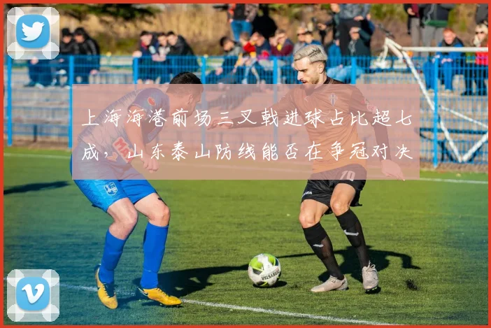 上海海港前场三叉戟进球占比超七成,山东泰山防线能否在争冠对决中限制其火力?