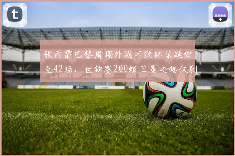 张雨霏巴黎周期外战不败纪录延续至42场，世锦赛200蝶卫冕之路仅剩麦克尼尔一个威胁