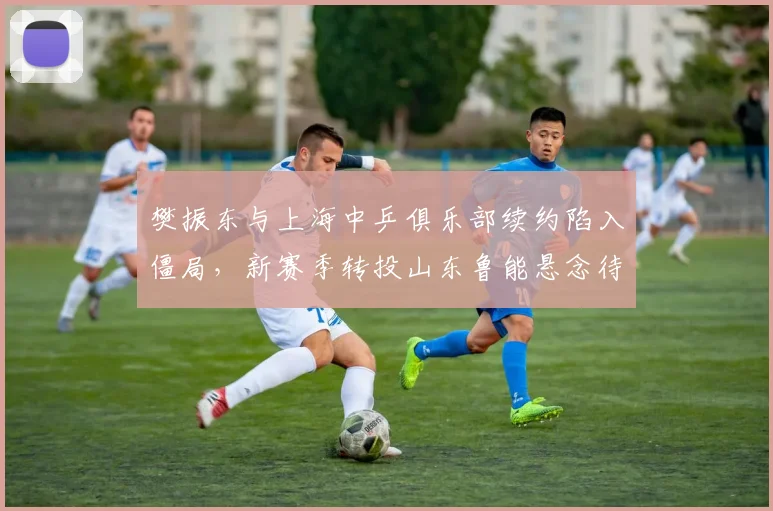 樊振东与上海中乒俱乐部续约陷入僵局，新赛季转投山东鲁能悬念待解？