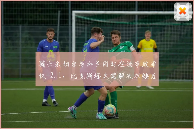 骑士米切尔与加兰同时在场净效率仅+2.1，比克斯塔夫需解决双矮后场防守漏洞