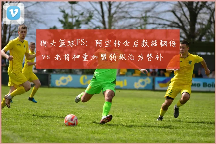 街头篮球FS：阿宝转会后数据翻倍 vs 老将神童加盟弱旅沦为替补