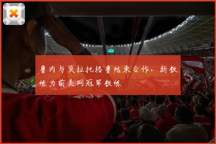 鲁内与莫拉托格鲁结束合作,新教练为前美网冠军教练